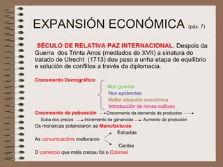EXPANSIÓN ECONÓMICA (páx. 7)
SÉCULO DE RELATIVA PAZ INTERNACIONAL. Despois da
Guerra dos Trinta Anos (mediados do XVII) a sinatura do
tratado de Utrecht (1713) deu paso a unha etapa de equilibrio
e solución de conflitos a través da diplomacia.
Crecemento Demográfico:
Non guerras
Non epidemias
Mellor situación económica
Introducción de novos cultivos
Crecemento da poboación Crecemento da demanda de productos
Suba dos prezos Incremento de ganancias Aumento da produción
Os monarcas potenciaron as Manufacturas
Estradas
As comunicacións melloraron
Canles
O comercio que máis creceu foi o Colonial
 
