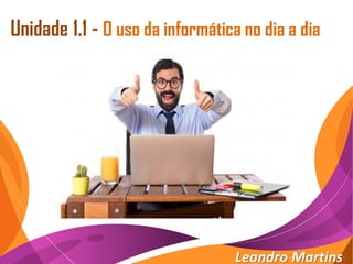 Unidade 1.1 - O uso da informática no dia a dia
Leandro Martins
 