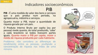 Indicadores socioeconômicos
PIB
PIB - É uma medida do valor dos bens e serviços
que o país produz num período, na
agropecuária, indústria e serviços.
Quanto maior o PIB, maior a quantidade de
riqueza gerada por um país.
O Produto Interno Bruto per capita (ou por
pessoa) mede quanto, do total produzido, 'cabe'
a cada brasileiro se todos tivessem partes
iguais. Quanto maior o PIB per capita, maior a
média de riqueza produzida por cada habitante.
Problema: não considera as diferenças de
rendimento entre as pessoas, ocultando a
concentração de riqueza nas mãos de uma
minoria.
Tema 2
 