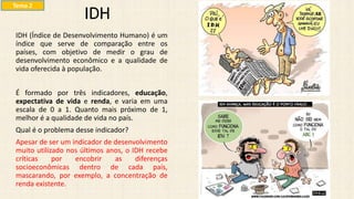 IDH (Índice de Desenvolvimento Humano) é um
índice que serve de comparação entre os
países, com objetivo de medir o grau de
desenvolvimento econômico e a qualidade de
vida oferecida à população.
É formado por três indicadores, educação,
expectativa de vida e renda, e varia em uma
escala de 0 a 1. Quanto mais próximo de 1,
melhor é a qualidade de vida no país.
Qual é o problema desse indicador?
Apesar de ser um indicador de desenvolvimento
muito utilizado nos últimos anos, o IDH recebe
críticas por encobrir as diferenças
socioeconômicas dentro de cada país,
mascarando, por exemplo, a concentração de
renda existente.
IDH
Tema 2
 