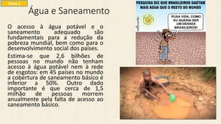 Água e Saneamento
O acesso à água potável e o
saneamento adequado são
fundamentais para a redução da
pobreza mundial, bem como para o
desenvolvimento social dos países.
Estima-se que 2,6 bilhões de
pessoas no mundo não tenham
acesso à água potável nem à rede
de esgotos: em 45 países no mundo
a cobertura de saneamento básico é
inferior a 50%. Outro dado
importante é que cerca de 1,5
milhão de pessoas morrem
anualmente pela falta de acesso ao
saneamento básico.
Tema 2
 