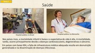 Saúde
Nos países ricos, a mortalidade infantil é baixa e a expectativa de vida é alta. A mortalidade,
tardia, ocorre principalmente devido a doenças cardiovasculares, degenerativas e cânceres.
Em países com baixo IDH, a falta de infraestrutura médica adequada resulta em desnutrição
generalizada e na disseminação de doenças infecciosas.
Hospital público no Brasil
Tema 2
Hospital público na Alemanha
 