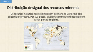 Distribuição desigual dos recursos minerais
Os recursos naturais não se distribuem de maneira uniforme pela
superfície terrestre. Por sua posse, diversos conflitos têm ocorrido em
várias partes do globo.​
Tema 3
 