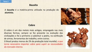 Bauxita
A bauxita é a matéria-prima utilizada na produção do
alumínio.
Cobre
O cobre é um dos metais mais antigos, empregado nas mais
diversas formas, sempre se fez presente na evolução das
civilizações e foi o primeiro a substituir a pedra, na confecção
de armas, ferramentas de trabalho, entre outras.
O Brasil produz menos de 2% da produção total mundial, o que
torna necessário importar cobre para suprir as necessidades
do mercado interno.
Tema 3
 