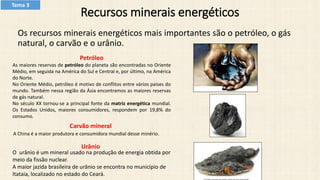 Recursos minerais energéticos
Os recursos minerais energéticos mais importantes são o petróleo, o gás
natural, o carvão e o urânio.
Carvão mineral
A China é a maior produtora e consumidora mundial desse minério.
O urânio é um mineral usado na produção de energia obtida por
meio da fissão nuclear.
A maior jazida brasileira de urânio se encontra no município de
Itataia, localizado no estado do Ceará.
Urânio
Petróleo
As maiores reservas de petróleo do planeta são encontradas no Oriente
Médio, em seguida na América do Sul e Central e, por último, na América
do Norte.
No Oriente Médio, petróleo é motivo de conflitos entre vários países do
mundo. Também nessa região da Ásia encontramos as maiores reservas
de gás natural.
No século XX tornou-se a principal fonte da matriz energética mundial.
Os Estados Unidos, maiores consumidores, respondem por 19,8% do
consumo.
Tema 3
 