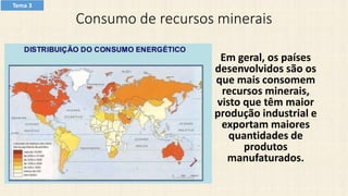 Consumo de recursos minerais
Em geral, os países
desenvolvidos são os
que mais consomem
recursos minerais,
visto que têm maior
produção industrial e
exportam maiores
quantidades de
produtos
manufaturados.
Tema 3
 