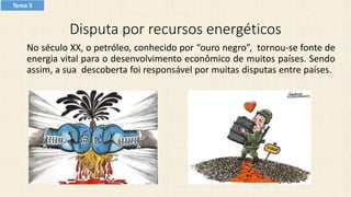 Disputa por recursos energéticos
No século XX, o petróleo, conhecido por “ouro negro”, tornou-se fonte de
energia vital para o desenvolvimento econômico de muitos países. Sendo
assim, a sua descoberta foi responsável por muitas disputas entre países.
Tema 3
 