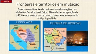 Fronteiras e territórios em mutação
Europa – continente de maiores transformações nas
delimitações dos territórios. Além da desintegração da
URSS temos outros casos como o desmembramento da
antiga Iugoslávia.
Tema 4
 