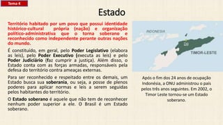Estado
Território habitado por um povo que possui identidade
histórico-cultural própria (nação) e organização
político-administrativa que o torna soberano e
reconhecido como independente perante outras nações
do mundo.
É constituído, em geral, pelo Poder Legislativo (elabora
as leis), pelo Poder Executivo (executa as leis) e pelo
Poder Judiciário (faz cumprir a justiça). Além disso, o
Estado conta com as forças armadas, responsáveis pela
defesa do território contra ameaças externas.
Para ser reconhecido e respeitado entre os demais, um
Estado busca sua soberania, ou seja, a posse de plenos
poderes para aplicar normas e leis a serem seguidas
pelos habitantes do território.
O Estado soberano é aquele que não tem de reconhecer
nenhum poder superior a ele. O Brasil é um Estado
soberano.
Após o fim dos 24 anos de ocupação
Indonésia, a ONU administrou o país
pelos três anos seguintes. Em 2002, o
Timor Leste tornou-se um Estado
soberano.
Tema 4
 