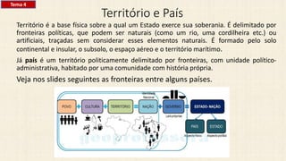 Território e País
Território é a base física sobre a qual um Estado exerce sua soberania. É delimitado por
fronteiras políticas, que podem ser naturais (como um rio, uma cordilheira etc.) ou
artificiais, traçadas sem considerar esses elementos naturais. É formado pelo solo
continental e insular, o subsolo, o espaço aéreo e o território marítimo.
Já país é um território politicamente delimitado por fronteiras, com unidade político-
administrativa, habitado por uma comunidade com história própria.
Veja nos slides seguintes as fronteiras entre alguns países.
Tema 4
 