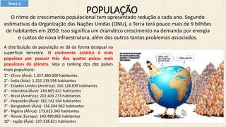 POPULAÇÃO
O ritmo de crescimento populacional tem apresentado redução a cada ano. Segundo
estimativas da Organização das Nações Unidas (ONU), a Terra terá pouco mais de 9 bilhões
de habitantes em 2050. Isso significa um dramático crescimento na demanda por energia
e custos de nova infraestrutura, além dos outros tantos problemas associados.
A distribuição da população se dá de forma desigual na
superfície terrestre. O continente asiático é mais
populoso por possuir três dos quatro países mais
populosos do planeta. Veja o ranking dos dez países
mais populosos:
1° - China (Ásia): 1.357.380.000 habitantes.
2° - Índia (Ásia): 1.252.139.596 habitantes
3° - Estados Unidos (América): 316.128.839 habitantes
4° - Indonésia (Ásia): 249.865.631 habitantes
5° - Brasil (América): 202.409.273 habitantes
6° - Paquistão (Ásia): 182.142.594 habitantes
7° - Bangladesh (Ásia): 156.594.962 habitantes
8° - Nigéria (África): 173.615.345 habitantes
9° - Rússia (Europa): 143.499.861 habitantes
10° - Japão (Ásia): 127.338.621 habitantes
Tema 1
 