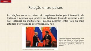 Relação entre países
As relações entre os países são regulamentadas por intermédio de
tratados e acordos, que podem ser bilaterais (quando ocorrem entre
dois Estados) ou multilaterais (quando ocorrem entre três ou mais
Estados) e ter validade determinada ou não.
Contratos assinados após reunião entre
líderes da Rússia e China incluem
setores como comércio, infraestrutura,
tecnologia, agricultura, finanças e
energia.
Tema 4
 