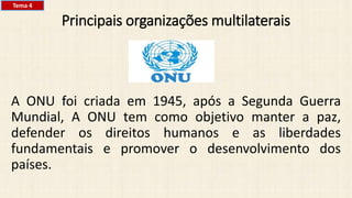 Principais organizações multilaterais
A ONU foi criada em 1945, após a Segunda Guerra
Mundial, A ONU tem como objetivo manter a paz,
defender os direitos humanos e as liberdades
fundamentais e promover o desenvolvimento dos
países.
Tema 4
 