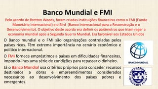 O Banco mundial e o FMI são organizações controladas pelos
países ricos. Têm extrema importância no cenário econômico e
político internacional.
O FMI fornece empréstimos a países em dificuldades financeiras,
impondo-lhes uma série de condições para repassar o dinheiro.
Já o Banco Mundial usa critérios próprios para conceder recursos
destinados a obras e empreendimentos considerados
necessários ao desenvolvimento dos países pobres e
emergentes.
Banco Mundial e FMI
Pelo acordo de Bretton Woods, foram criadas instituições financeiras como o FMI (Fundo
Monetário Internacional) e o Bird (Banco Internacional para a Reconstrução e o
Desenvolvimento). O objetivo deste acordo era definir os parâmetros que iriam reger a
economia mundial após a Segunda Guerra Mundial. Era favorável aos Estados Unidos
 