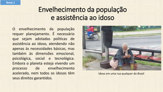 Envelhecimento da população
e assistência ao idoso
O envelhecimento da população
requer planejamento. É necessário
que sejam adotadas políticas de
assistência ao idoso, atendendo não
apenas às necessidades básicas, mas
também às dimensões emocional,
psicológica, social e tecnológica.
Embora o planeta esteja vivendo um
processo de envelhecimento
acelerado, nem todos os idosos têm
seus direitos garantidos.
Idoso em uma rua qualquer do Brasil
Tema 1
 