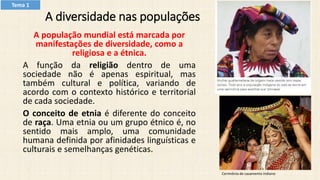 A diversidade nas populações
A população mundial está marcada por
manifestações de diversidade, como a
religiosa e a étnica.
A função da religião dentro de uma
sociedade não é apenas espiritual, mas
também cultural e política, variando de
acordo com o contexto histórico e territorial
de cada sociedade.
O conceito de etnia é diferente do conceito
de raça. Uma etnia ou um grupo étnico é, no
sentido mais amplo, uma comunidade
humana definida por afinidades linguísticas e
culturais e semelhanças genéticas.
Cerimônia de casamento indiano
Tema 1
 