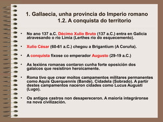 1. Gallaecia, unha provincia do Imperio romano
1.2. A conquista do territorio
• No ano 137 a.C. Décimo Xulio Bruto (137 a.C.) entra en Galicia
atravesando o río Limia (Lerthes río do esquecemento).
• Xulio César (60-61 a.C.) chegou a Brigantium (A Coruña).
• A conquista fíxose co emperador Augusto (29-19 a.C.)
• As lexións romanas contaron cunha forte oposición dos
galaicos que resistiron heroicamente.
• Roma tivo que crear moitos campamentos militares permanentes
como Aquis Querquennis (Bande), Cidadela (Sobrado). A partir
destes campamentos naceron cidades como Lucus Augusti
(Lugo).
• Os antigos castros non desapereceron. A maioría integráronse
na nova civilización.
 