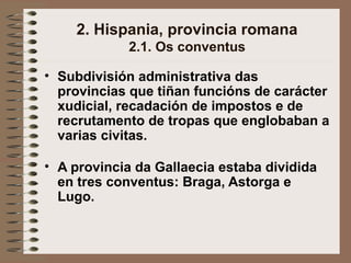 2. Hispania, provincia romana
2.1. Os conventus
• Subdivisión administrativa das
provincias que tiñan funcións de carácter
xudicial, recadación de impostos e de
recrutamento de tropas que englobaban a
varias civitas.
• A provincia da Gallaecia estaba dividida
en tres conventus: Braga, Astorga e
Lugo.
 