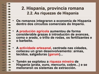 2. Hispania, provincia romana
2.2. As riquezas de Hispania
• Os romanos integraron a economía de Hispania
dentro dos circuítos comerciais do Imperio.
• A produción agrícola aumentou de forma
considerable grazas á introdución de avances,
coma o arado, o trillo de rodas, os fertilizantes e
o barbeito.
• A actividade artesanal, centrada nas cidades,
coñeceu un gran desenvolvemento: armas,
tecidos, salgaduras (garum)...
• Tamén se explotou a riqueza mineira de
Hispania (prata, ouro, mercurio, cobre...) e se
melloraron os sistemas de extracción.
 