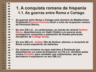 1. A conquista romana de hispania
1.1. As guerras entre Roma e Cartago
• As guerras entre Roma e Cartago polo dominio do Mediterráneo
Occidental (Guerras Púnicas) foron a orixe da ocupación romana
da Península Ibérica.
• No ano 238 a.C., os cartaxineses, ao mando do xeneral Amílcar
Barca, desembarcaron en Gadir (Cádiz) e en poucos anos
conseguiron conquistar a poboación do Sueste peninsular
(fundación de Cartago Nova).
• No ano 220 a.C., Aníbal, fillo de Amílcar, planeou a conquista de
Roma cunha expedición de elefantes.
• Os romanos enviaron os seus exércitos á Península que
desembarcou na costa de Emporion no 218 a.C. dirixidos polos
irmáns Escipión para combater aos cartaxineses, aos que
derrotaron e expulsaron no ano 206 a.C.
 