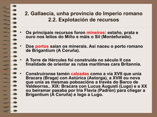 2. Gallaecia, unha provincia do Imperio romano
2.2. Explotación de recursos
• Os principais recursos foron mineiros: estaño, prata e
ouro nos leitos do Miño e máis o Sil (Montefurado).
• Dos portos saían os minerais. Así naceu o porto romano
de Brigantium (A Coruña).
• A Torre de Hércules foi construída no século II coa
finalidade de orientar as rutas marítimas cara Britannia.
• Construíronse tamén calzadas como a vía XVII que unía
Bracara (Braga) con Astúrica (Astorga), a XVIII ou nova
que unía as mesmas poboacións a través do Barco de
Valdeorras.. XIX: Bracara con Lucus Augusti (Lugo) e a XX
ou beiramar pasaba por Iria Flavia (Padrón) para chegar a
Brigantium (A Coruña) e logo a Lugo.
 