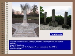 Esquerda: miliario romano (Zadagós, Sandiás). Dereita (Vilariño das Poldras,
Sandiás)
da Vía XVIII ou Nova.
A milla romana equivale “mil passus” ou pasos dobles. Uns 1.481 m
proximadamente.
Fte. Wikipedia
 