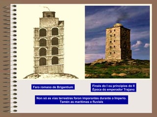 Faro romano de Brigantium
Non só as vías terrestres foron imporantes durante o Imperio.
Tamén as marítimas e fluviais
Finais do I ou principios do II
Época do emperador Trajano
 