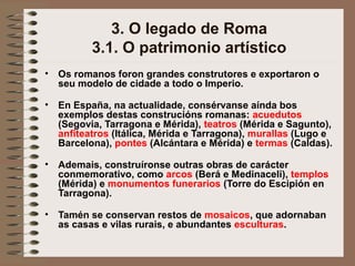 3. O legado de Roma
3.1. O patrimonio artístico
• Os romanos foron grandes construtores e exportaron o
seu modelo de cidade a todo o Imperio.
• En España, na actualidade, consérvanse aínda bos
exemplos destas construcións romanas: acuedutos
(Segovia, Tarragona e Mérida), teatros (Mérida e Sagunto),
anfiteatros (Itálica, Mérida e Tarragona), murallas (Lugo e
Barcelona), pontes (Alcántara e Mérida) e termas (Caldas).
• Ademais, construíronse outras obras de carácter
conmemorativo, como arcos (Berá e Medinaceli), templos
(Mérida) e monumentos funerarios (Torre do Escipión en
Tarragona).
• Tamén se conservan restos de mosaicos, que adornaban
as casas e vilas rurais, e abundantes esculturas.
 
