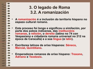 3. O legado de Roma
3.2. A romanización
• A romanización é a inclusión do territorio hispano no
espazo cultural romano.
• Este proceso foi longo e significou a similación, por
parte dos pobos indíxenas, das institucións
romanas, a relixión, o dereito (latino no 74 con
Vespasiano e cidadanía romana universal no 212 na
época de Caracalla) e a súa lingua (o latín).
• Escritores latinos de orixe hispanos: Séneca,
Marcial, Quintiliano.
• Emperadores romanos de orixe hispano: Traxano,
Adriano e Teodosio.
 