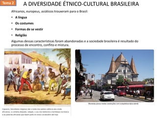 A DIVERSIDADE ÉTNICO-CULTURAL BRASILEIRA
Africanos, europeus, asiáticos trouxeram para o Brasil:
• A língua
• Os costumes
• Formas de se vestir
• Religião
Algumas dessas características foram abandonadas e a sociedade brasileira é resultado do
processo de encontro, conflito e mistura.
Tema 2
 