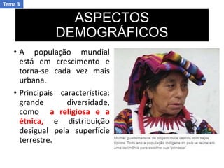 ASPECTOS
DEMOGRÁFICOS
• A população mundial
está em crescimento e
torna-se cada vez mais
urbana.
• Principais característica:
grande diversidade,
como a religiosa e a
étnica, e distribuição
desigual pela superfície
terrestre.
Tema 3
 