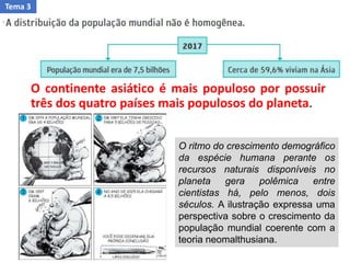 O continente asiático é mais populoso por possuir
três dos quatro países mais populosos do planeta.
O ritmo do crescimento demográfico
da espécie humana perante os
recursos naturais disponíveis no
planeta gera polêmica entre
cientistas há, pelo menos, dois
séculos. A ilustração expressa uma
perspectiva sobre o crescimento da
população mundial coerente com a
teoria neomalthusiana.
Tema 3
 