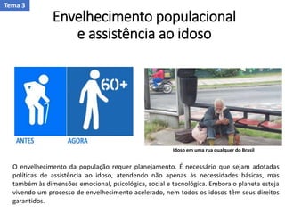 Envelhecimento populacional
e assistência ao idoso
O envelhecimento da população requer planejamento. É necessário que sejam adotadas
políticas de assistência ao idoso, atendendo não apenas às necessidades básicas, mas
também às dimensões emocional, psicológica, social e tecnológica. Embora o planeta esteja
vivendo um processo de envelhecimento acelerado, nem todos os idosos têm seus direitos
garantidos.
Idoso em uma rua qualquer do Brasil
Tema 3
 