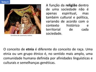 A função da religião dentro
de uma sociedade não é
apenas espiritual, mas
também cultural e política,
variando de acordo com o
contexto histórico e
territorial de cada
sociedade.Cerimônia de casamento indiano
O conceito de etnia é diferente do conceito de raça. Uma
etnia ou um grupo étnico é, no sentido mais amplo, uma
comunidade humana definida por afinidades linguísticas e
culturais e semelhanças genéticas.
Tema 3
 