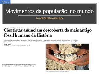Movimentos da populacão no mundo
DA ÁFRICA PARA A AMÉRICA
https://oglobo.globo.com/sociedade/ciencia/cientistas-anunciam-
descoberta-do-mais-antigo-fossil-humano-da-historia-15501425
Tema 1
 