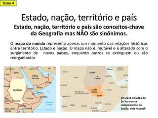 Estado, nação, território e país
Tema 4
Estado, nação, território e país são conceitos-chave
da Geografia mas NÃO são sinônimos.
O mapa do mundo representa apenas um momento das relações históricas
entre território, Estado e nação. O mapa não é imutável e é alterado com o
surgimento de novos países, enquanto outros se extinguem ou são
reorganizados
Em 2011 o Sudão do
Sul tornou-se
independente do
Sudão. Veja mapasli
 