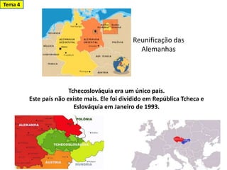 Reunificação das
Alemanhas
Tchecoslováquia era um único país.
Este país não existe mais. Ele foi dividido em República Tcheca e
Eslováquia em Janeiro de 1993.
Tema 4
 