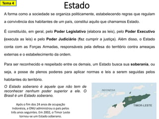 Estado
A forma como a sociedade se organiza politicamente, estabelecendo regras que regulam
a convivência dos habitantes de um país, constitui aquilo que chamamos Estado.
É constituído, em geral, pelo Poder Legislativo (elabora as leis), pelo Poder Executivo
(executa as leis) e pelo Poder Judiciário (faz cumprir a justiça). Além disso, o Estado
conta com as Forças Armadas, responsáveis pela defesa do território contra ameaças
externas e o estabelecimento da ordem.
Para ser reconhecido e respeitado entre os demais, um Estado busca sua soberania, ou
seja, a posse de plenos poderes para aplicar normas e leis a serem seguidas pelos
habitantes do território.
Após o fim dos 24 anos de ocupação
Indonésia, a ONU administrou o país pelos
três anos seguintes. Em 2002, o Timor Leste
tornou-se um Estado soberano.
O Estado soberano é aquele que não tem de
reconhecer nenhum poder superior a ele. O
Brasil é um Estado soberano.
Tema 4
 