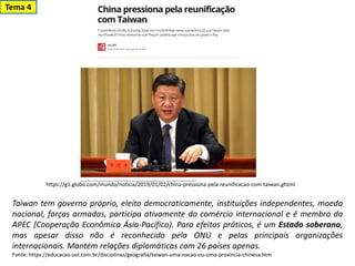 Taiwan tem governo próprio, eleito democraticamente, instituições independentes, moeda
nacional, forças armadas, participa ativamente do comércio internacional e é membro da
APEC (Cooperação Econômica Ásia-Pacífico). Para efeitos práticos, é um Estado soberano,
mas apesar disso não é reconhecido pela ONU e pelas principais organizações
internacionais. Mantém relações diplomáticas com 26 países apenas.
Fonte: https://educacao.uol.com.br/disciplinas/geografia/taiwan-uma-nacao-ou-uma-provincia-chinesa.htm
https://g1.globo.com/mundo/noticia/2019/01/02/china-pressiona-pela-reunificacao-com-taiwan.ghtml
Tema 4
 