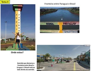 Avenida que demarca a
fronteira entre Brasil e
Uruguai. O Brasil está ao
lado direito da avenida.
Tema 4
Fronteira entre Paraguai e Brasil
Onde estou?
 