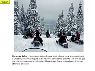 Noruega e Suécia - homens em motos de neve (uma mistura entre uma motocicleta
e um carro, desenvolvida para andar na neve) percorrem o caminho sem árvores que
marca a fronteira entre os dois países. No centro da foto, é possível ver a linha que
atravessa o bosque
Tema 4
 