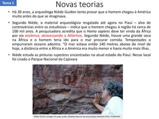 Novas teorias
• Há 30 anos, a arqueóloga Niède Guidon tenta provar que o homem chegou à América
muito antes do que se imaginava.
• Segundo Niède, o material arqueológico resgatado até agora no Piauí – alvo de
controvérsias entre os estudiosos – indica que o homem chegou à região há cerca de
100 mil anos. A pesquisadora acredita que o Homo sapiens deve ter vindo da África
por via oceânica, atravessando o Atlântico. Segundo Niède, houve uma grande seca
na África e o homem teria ido para o mar procurar comida. Tempestades o
empurraram oceano adentro. “O mar estava então 140 metros abaixo do nível de
hoje, a distância entre a África e a América era muito menor e havia muito mais ilhas.
• Niéde estuda as pinturas rupestres encontradas no atual estado do Piauí. Nesse local
foi criado o Parque Nacional da Capivara
Tema 1
 
