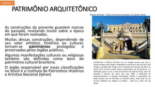 PATRIMÔNIO ARQUITETÔNICO
As construções do presente guardam marcas
do passado, revelando muito sobre a época
em que foram realizadas.
Muitas dessas construções, dependendo de
seu valor artístico, histórico ou cultural,
tornam-se patrimônios protegidos e
preservados pelos órgãos públicos.
Algumas manifestações culturais ou religiosas
também são definidas como bens do
patrimônio cultural brasileiro.
O órgão responsável por essas classificações
no Brasil é o Instituto do Patrimônio Histórico
e Artístico Nacional (Iphan)
Palácio Anchieta – Sede do Governo Executivo do Espírito Santo
Inicialmente o Palácio Anchieta era um colégio jesuíta, que com o
tempo recebeu base sólida e ampliação na estrutura e até cerca de 1760
abrigou o Colégio São Thiago. Com a expulsão dos jesuítas do Brasil no
século XVIII, os bens destes foram incorporados aos do Governo, e a
edificação passou a ser a sede do Governo do Espírito Santo, além de
Hospital e Quartel. No início dos anos 1900, a edificação foi
descaracterizada e a fachada remodelada. Devido a importância do
padre jesuíta José de Anchieta no Espírito Santo, ainda hoje há um
tumulo simbólico do religioso no Palácio – onde era o altar mor da
Igreja.
Capítulo 1
 