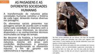 AS PAISAGENS E AS
DIFERENTES SOCIEDADES
HUMANAS
A transformação da natureza pelas
sociedades humanas constitui a história
de cada lugar, deixando marcas diversas
nas paisagens.
Os elementos sociais presentes nas
paisagens variam de acordo com o modo
como cada sociedade se relaciona com a
natureza e seus interesses, os recursos
disponíveis e os conhecimentos técnicos
acumulados ao longo do tempo.
No decorrer da história, a humanidade
demonstrou capacidade de se adaptar à
natureza, mesmo em áreas com
condições desfavoráveis à presença
humana, transformando os elementos
naturais a fim de garantir sua
sobrevivência e reprodução.
Capítulo 1
Na foto acima exemplo de um tchum, um tipo de moradia
temporária usada por nômades dos Urais que migram com
suas renas. É uma espécie de tipi (tenda redonda) russa com
quatro a cinco metros de diâmetro.
Os tchums são feitos com peles de rena enroladas em troncos
de madeira, com as extremidades superiores amarradas. A
lareira fica bem no meio, por isso há uma saída de fumaça
cortada no topo. O chão de um tchum é geralmente coberto
com peles.
 