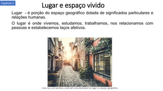 Lugar e espaço vividoCapítulo 2
Lugar - é porção do espaço geográfico dotada de significados particulares e
relações humanas.
O lugar é onde vivemos, estudamos, trabalhamos, nos relacionamos com
pessoas e estabelecemos laços afetivos.
 