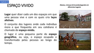 ESPAÇO VIVIDO
Lugar quer dizer cada um dos espaços em que
uma pessoa vive e com os quais cria laços
afetivos.
O conjunto dos lugares onde cada indivíduo
mora e que frequenta em seu cotidiano é
chamado de espaço vivido.
O lugar é uma pequena parte do espaço
geográfico, ou seja, o espaço ocupado e
transformado pelas pessoas ao longo do
tempo.
Abaixo, crianças brincando/jogando em
diferentes lugares
Capítulo 2
 