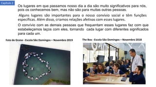 Os lugares em que passamos nosso dia a dia são muito significativos para nós,
pois os conhecemos bem, mas não são para muitas outras pessoas.
Alguns lugares são importantes para o nosso convívio social e têm funções
específicas. Além disso, criamos relações afetivas com esses lugares.
O convívio com as demais pessoas que frequentam esses lugares faz com que
estabeleçamos laços com eles, tornando cada lugar com diferentes significados
para cada um.
Foto de Drone - Escola São Domingos – Novembro 2019 The Box - Escola São Domingos – Novembro 2018
Capítulo 2
 