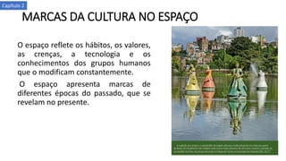 MARCAS DA CULTURA NO ESPAÇO
O espaço reflete os hábitos, os valores,
as crenças, a tecnologia e os
conhecimentos dos grupos humanos
que o modificam constantemente.
O espaço apresenta marcas de
diferentes épocas do passado, que se
revelam no presente.
Capítulo 2
 