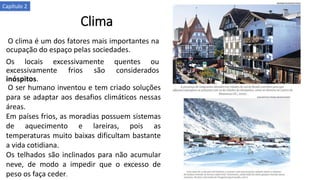 Clima
O clima é um dos fatores mais importantes na
ocupação do espaço pelas sociedades.
Os locais excessivamente quentes ou
excessivamente frios são considerados
inóspitos.
O ser humano inventou e tem criado soluções
para se adaptar aos desafios climáticos nessas
áreas.
Em países frios, as moradias possuem sistemas
de aquecimento e lareiras, pois as
temperaturas muito baixas dificultam bastante
a vida cotidiana.
Os telhados são inclinados para não acumular
neve, de modo a impedir que o excesso de
peso os faça ceder.
Capítulo 2
 
