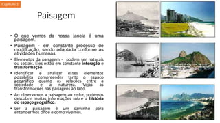 Paisagem
• O que vemos da nossa janela é uma
paisagem.
• Paisagem - em constante processo de
modificação, sendo adaptada conforme as
atividades humanas.
• Elementos da paisagem - podem ser naturais
ou sociais. Eles estão em constante interação e
transformação.
• Identificar e analisar esses elementos
possibilita compreender tanto o espaço
geográfico quanto as relações entre a
sociedade e a natureza. Vejas as
transformações nas paisagens ao lado.
• Ao observamos a paisagem ao redor, podemos
descobrir muitas informações sobre a história
do espaço geográfico.
• Ler a paisagem é um caminho para
entendermos onde e como vivemos.
Capítulo 1
 